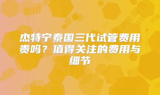杰特宁泰国三代试管费用贵吗?值得关注的费用与细节