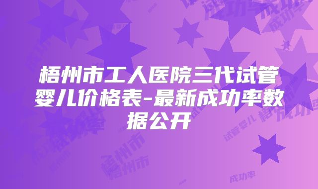 梧州市工人医院三代试管婴儿价格表-最新成功率数据公开