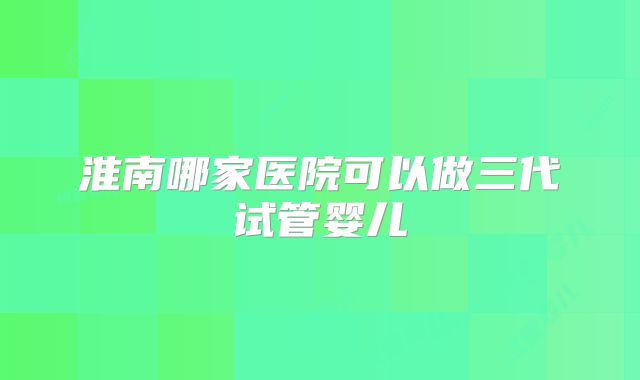 淮南哪家医院可以做三代试管婴儿