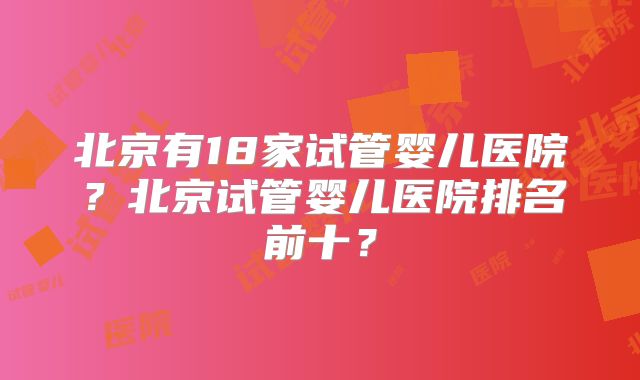 北京有18家试管婴儿医院?北京试管婴儿医院排名前十?