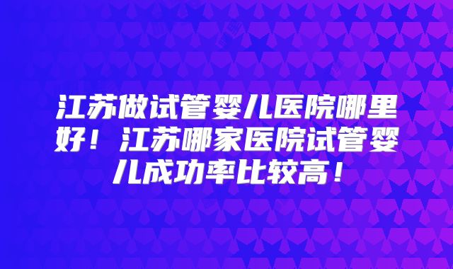 江苏做试管婴儿医院哪里好！江苏哪家医院试管婴儿成功率比较高！