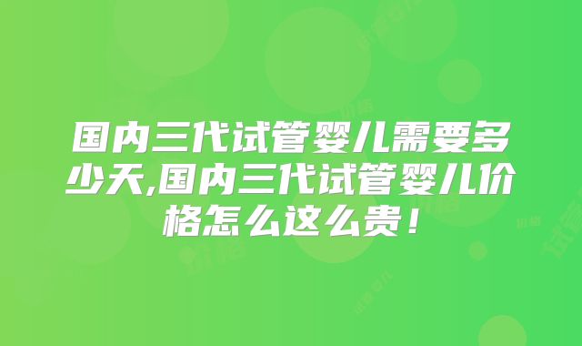 国内三代试管婴儿需要多少天,国内三代试管婴儿价格怎么这么贵！