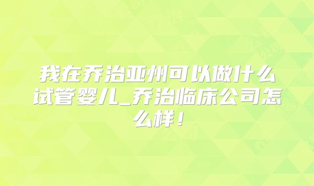 我在乔治亚州可以做什么试管婴儿_乔治临床公司怎么样！