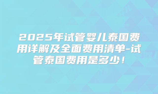 2025年试管婴儿泰国费用详解及全面费用清单-试管泰国费用是多少！