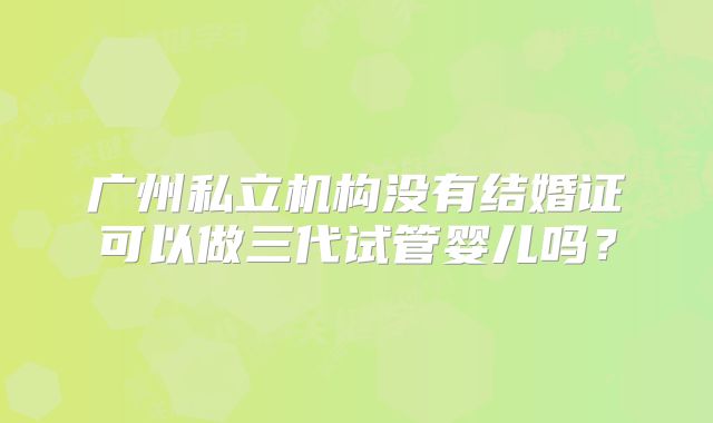广州私立机构没有结婚证可以做三代试管婴儿吗？