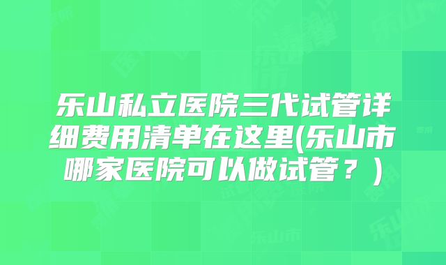 乐山私立医院三代试管详细费用清单在这里(乐山市哪家医院可以做试管？)