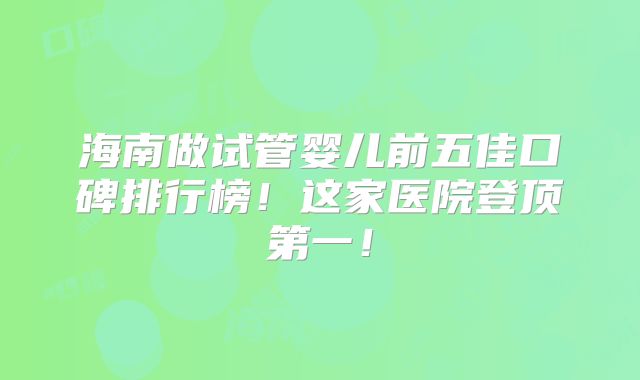 海南做试管婴儿前五佳口碑排行榜！这家医院登顶第一！