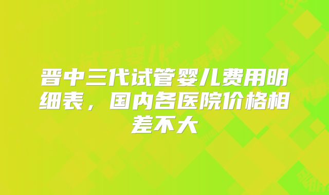 晋中三代试管婴儿费用明细表,国内各医院价格相差不大