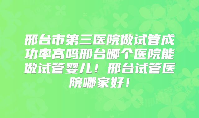 邢台市第三医院做试管成功率高吗邢台哪个医院能做试管婴儿！邢台试管医院哪家好！