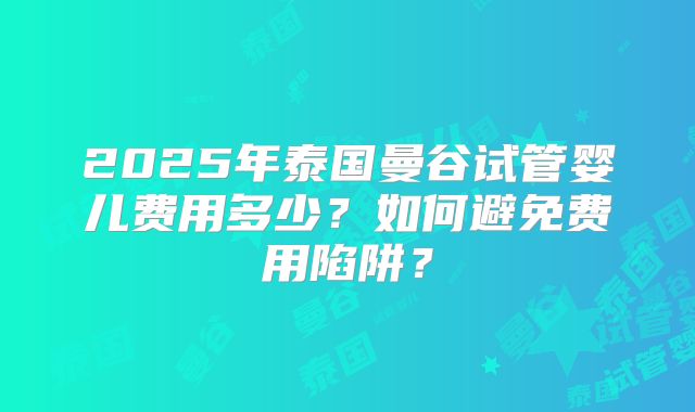 2025年泰国曼谷试管婴儿费用多少？如何避免费用陷阱？