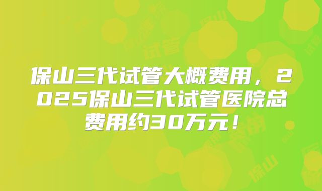 保山三代试管大概费用，2025保山三代试管医院总费用约30万元！