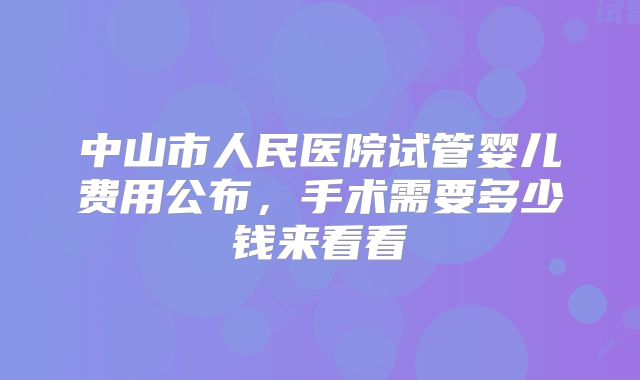 中山市人民医院试管婴儿费用公布,手术需要多少钱来看看