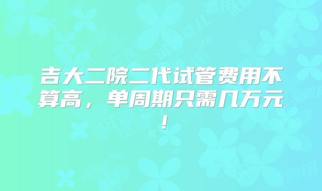 吉大二院二代试管费用不算高,单周期只需几万元!