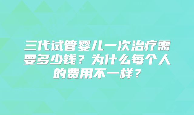 三代试管婴儿一次治疗需要多少钱？为什么每个人的费用不一样？