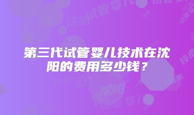 第三代试管婴儿技术在沈阳的费用多少钱？