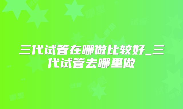 三代试管在哪做比较好_三代试管去哪里做