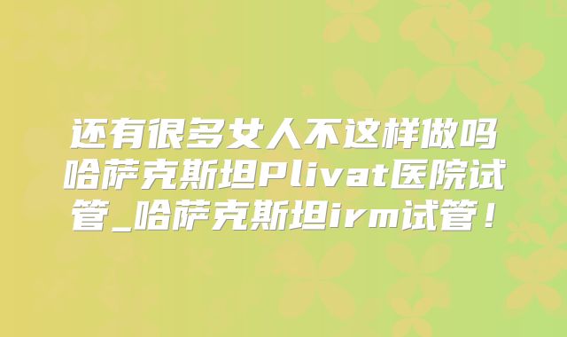 还有很多女人不这样做吗哈萨克斯坦Plivat医院试管_哈萨克斯坦irm试管！