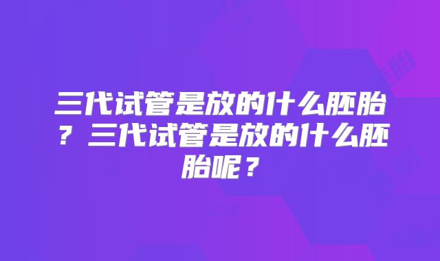 三代试管是放的什么胚胎？三代试管是放的什么胚胎呢？