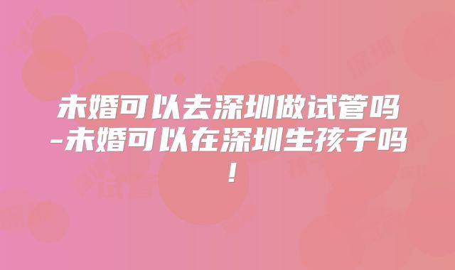 未婚可以去深圳做试管吗-未婚可以在深圳生孩子吗！