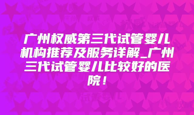 广州权威第三代试管婴儿机构推荐及服务详解_广州三代试管婴儿比较好的医院!