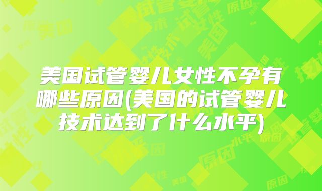 美国试管婴儿女性不孕有哪些原因(美国的试管婴儿技术达到了什么水平)