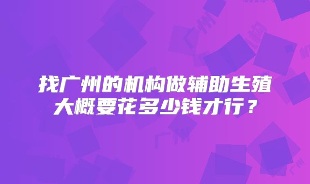 找广州的机构做辅助生殖大概要花多少钱才行?