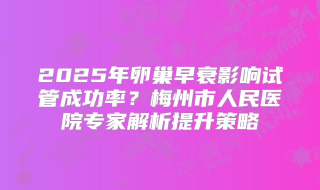 2025年卵巢早衰影响试管成功率?梅州市人民医院专家解析提升策略