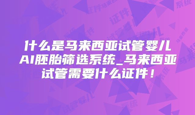 什么是马来西亚试管婴儿AI胚胎筛选系统_马来西亚试管需要什么证件!