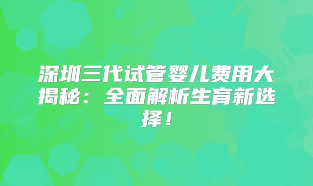 深圳三代试管婴儿费用大揭秘：全面解析生育新选择！