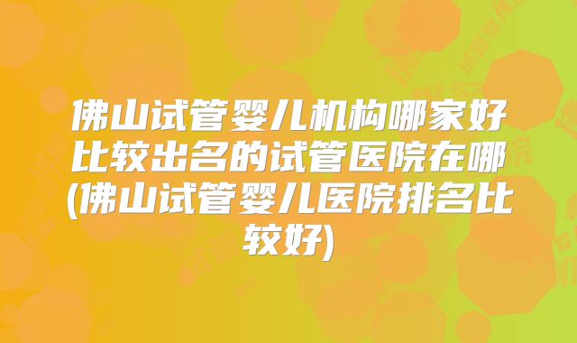 佛山试管婴儿机构哪家好比较出名的试管医院在哪(佛山试管婴儿医院排名比较好)