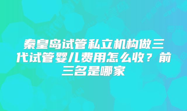 秦皇岛试管私立机构做三代试管婴儿费用怎么收？前三名是哪家