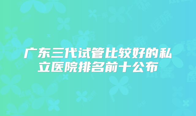 广东三代试管比较好的私立医院排名前十公布
