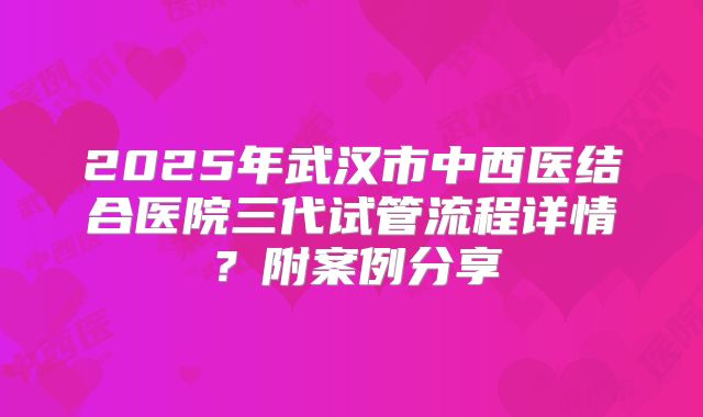 2025年武汉市中西医结合医院三代试管流程详情？附案例分享