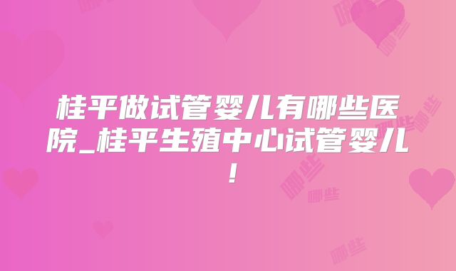 桂平做试管婴儿有哪些医院_桂平生殖中心试管婴儿！