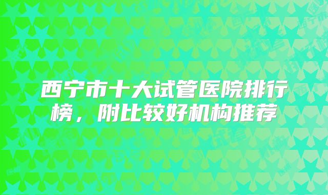 西宁市十大试管医院排行榜，附比较好机构推荐