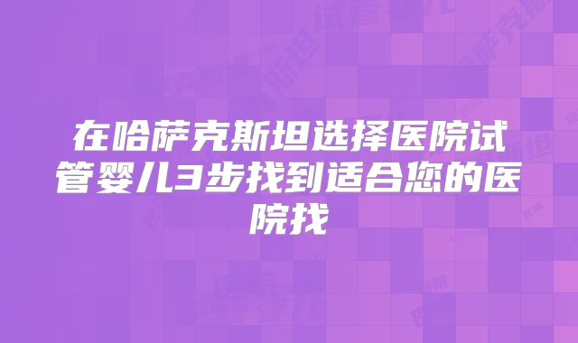 在哈萨克斯坦选择医院试管婴儿3步找到适合您的医院找