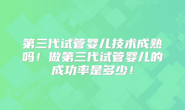 第三代试管婴儿技术成熟吗！做第三代试管婴儿的成功率是多少！