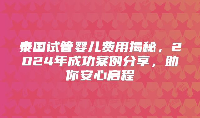 泰国试管婴儿费用揭秘,2024年成功案例分享,助你安心启程