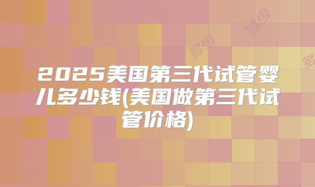 2025美国第三代试管婴儿多少钱(美国做第三代试管价格)