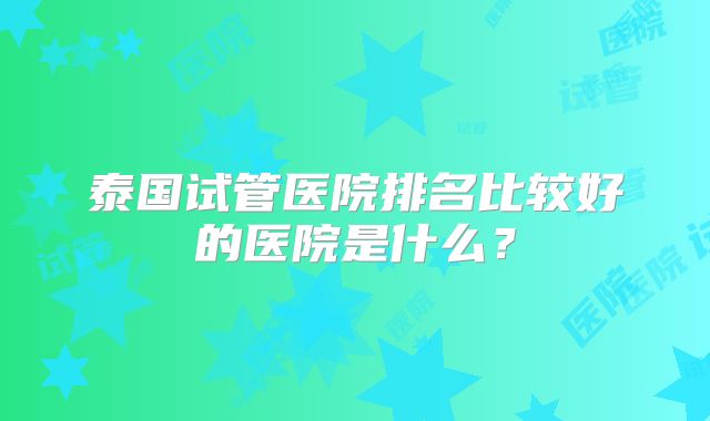泰国试管医院排名比较好的医院是什么?