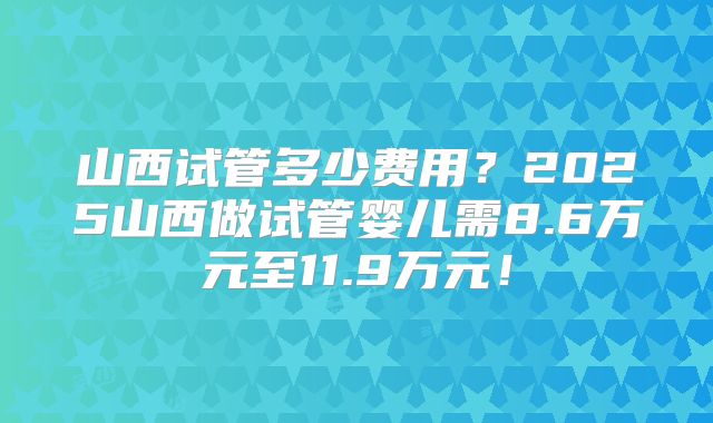 山西试管多少费用?2025山西做试管婴儿需8.6万元至11.9万元!