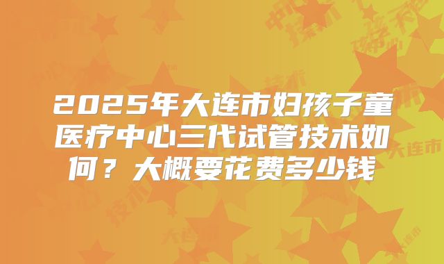 2025年大连市妇孩子童医疗中心三代试管技术如何?大概要花费多少钱