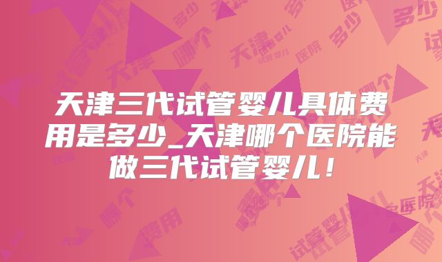 天津三代试管婴儿具体费用是多少_天津哪个医院能做三代试管婴儿！