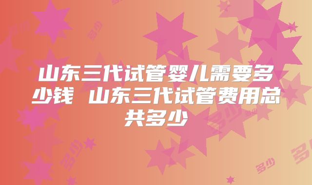 山东三代试管婴儿需要多少钱 山东三代试管费用总共多少