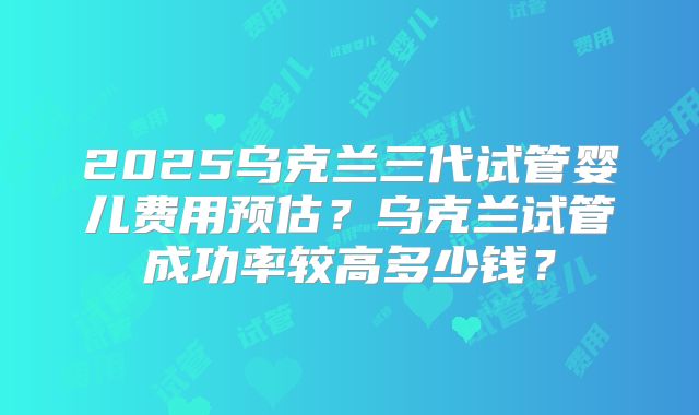 2025乌克兰三代试管婴儿费用预估？乌克兰试管成功率较高多少钱？