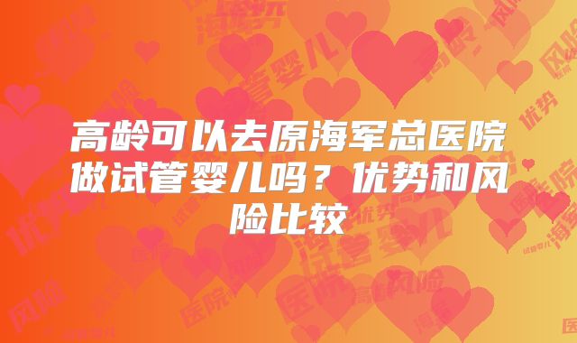 高龄可以去原海军总医院做试管婴儿吗？优势和风险比较