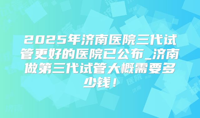 2025年济南医院三代试管更好的医院已公布_济南做第三代试管大概需要多少钱！