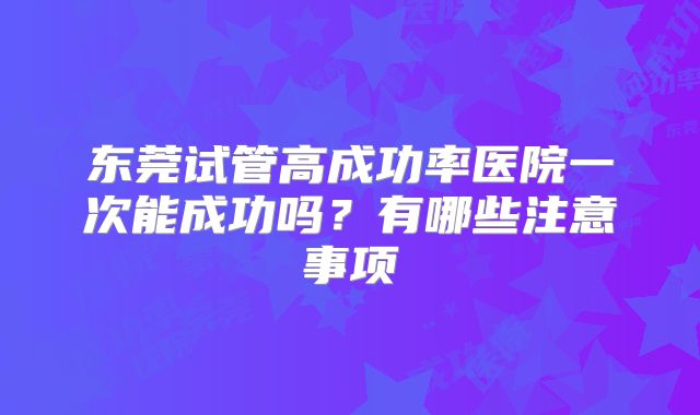 东莞试管高成功率医院一次能成功吗?有哪些注意事项
