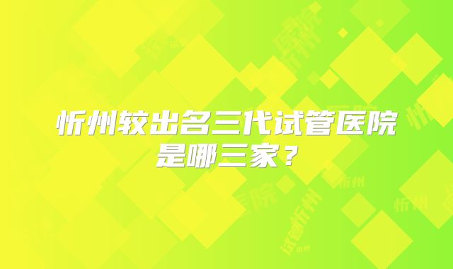 忻州较出名三代试管医院是哪三家?