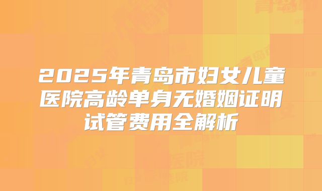 2025年青岛市妇女儿童医院高龄单身无婚姻证明试管费用全解析